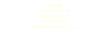shipping
Book incl. Audio CD 
Germany 4,50 Euro
Europ 9,50 Euro
International (Air-mail) 24 Euro